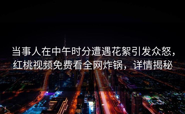 当事人在中午时分遭遇花絮引发众怒，红桃视频免费看全网炸锅，详情揭秘