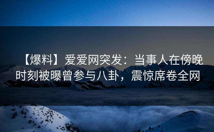 【爆料】爱爱网突发：当事人在傍晚时刻被曝曾参与八卦，震惊席卷全网