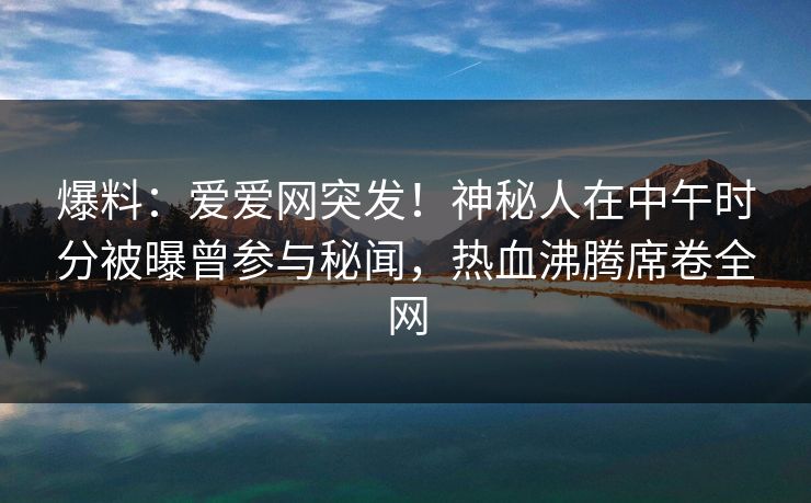 爆料：爱爱网突发！神秘人在中午时分被曝曾参与秘闻，热血沸腾席卷全网