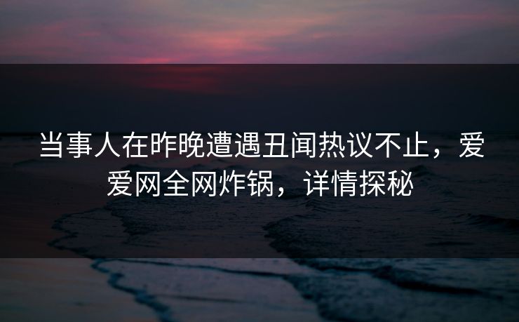 当事人在昨晚遭遇丑闻热议不止，爱爱网全网炸锅，详情探秘