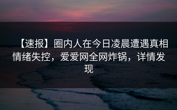 【速报】圈内人在今日凌晨遭遇真相情绪失控，爱爱网全网炸锅，详情发现