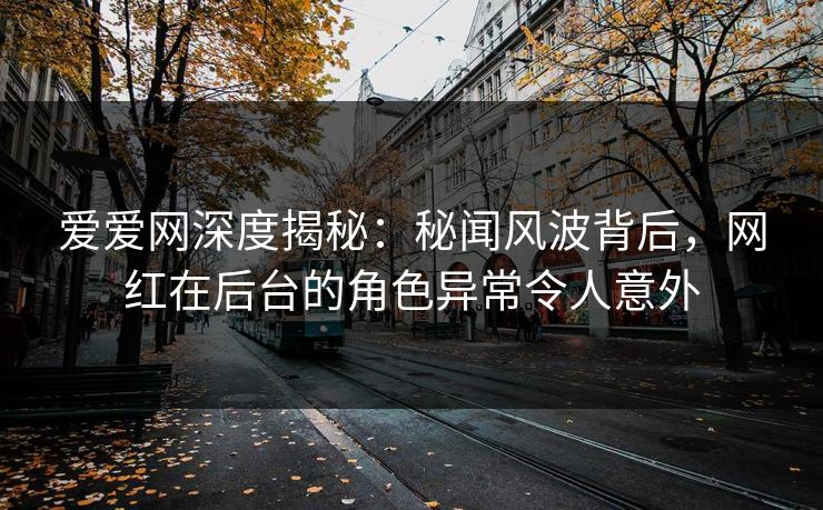 爱爱网深度揭秘：秘闻风波背后，网红在后台的角色异常令人意外
