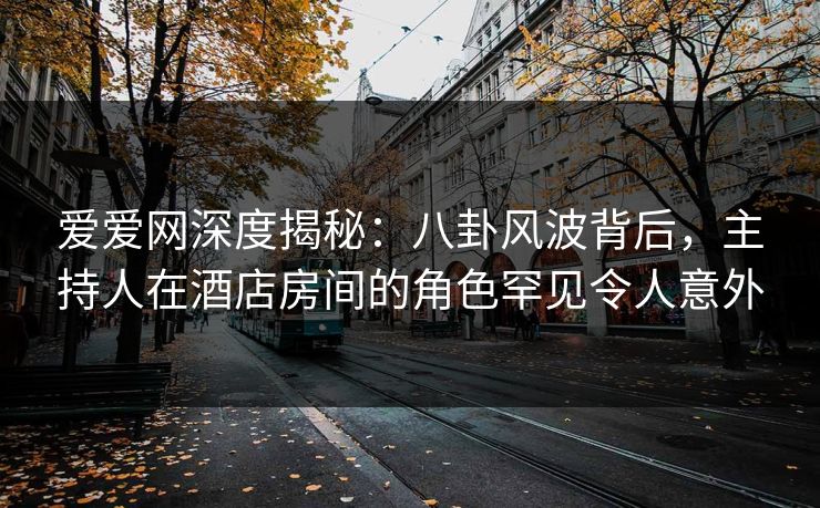 爱爱网深度揭秘:八卦风波背后,主持人在酒店房间的角色罕见令人意外