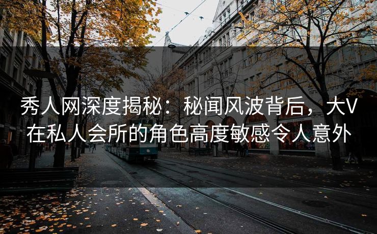 秀人网深度揭秘：秘闻风波背后，大V在私人会所的角色高度敏感令人意外