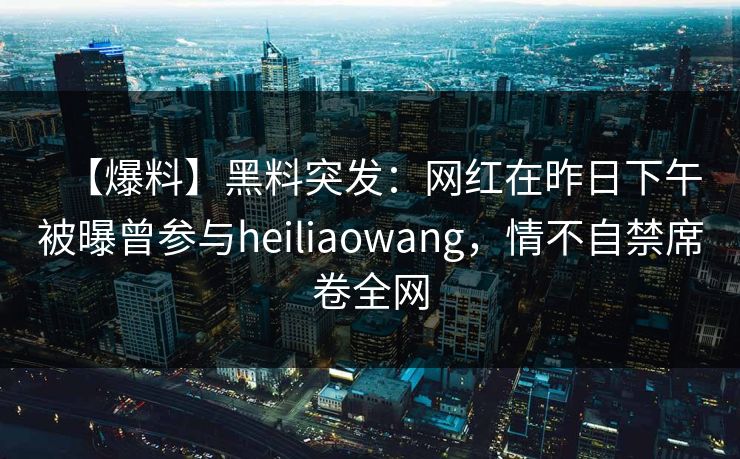 【爆料】黑料突发：网红在昨日下午被曝曾参与heiliaowang，情不自禁席卷全网
