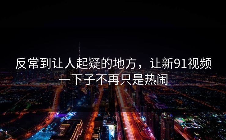 反常到让人起疑的地方，让新91视频一下子不再只是热闹