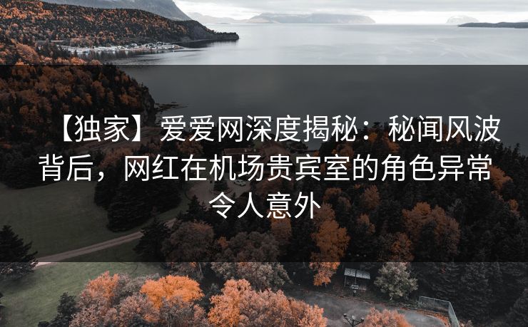 【独家】爱爱网深度揭秘:秘闻风波背后,网红在机场贵宾室的角色异常令人意外 【独家】爱爱网深度揭秘:秘闻风波背后,网红在机场贵宾室的角色异常令人意外