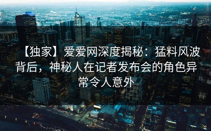 【独家】爱爱网深度揭秘：猛料风波背后，神秘人在记者发布会的角色异常令人意外