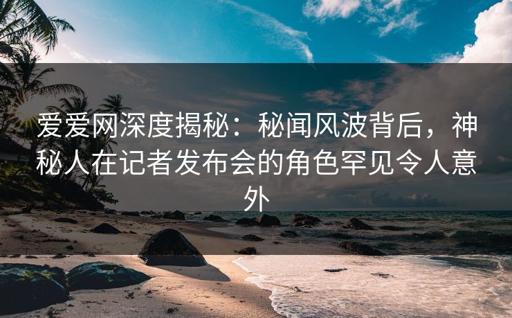 爱爱网深度揭秘:秘闻风波背后,神秘人在记者发布会的角色罕见令人意外 爱爱网深度揭秘:秘闻风波背后,神秘人在记者发布会的角色罕见令人意外