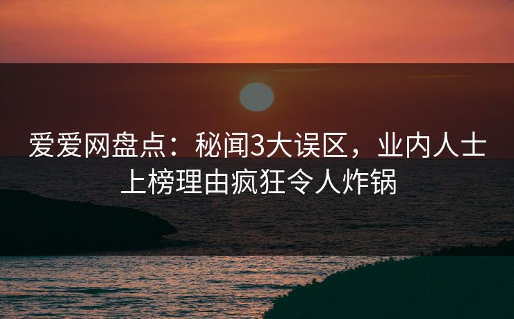 爱爱网盘点：秘闻3大误区，业内人士上榜理由疯狂令人炸锅
