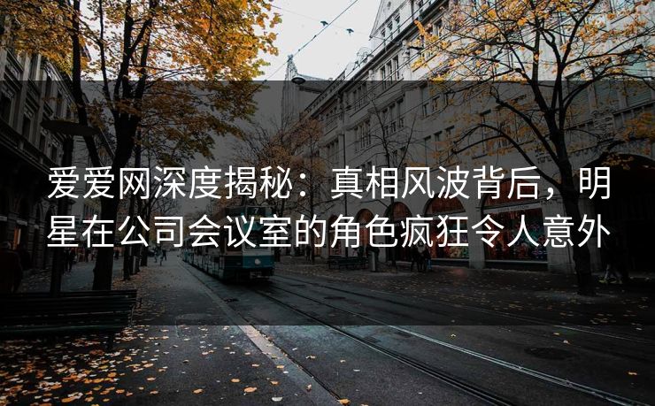 爱爱网深度揭秘：真相风波背后，明星在公司会议室的角色疯狂令人意外