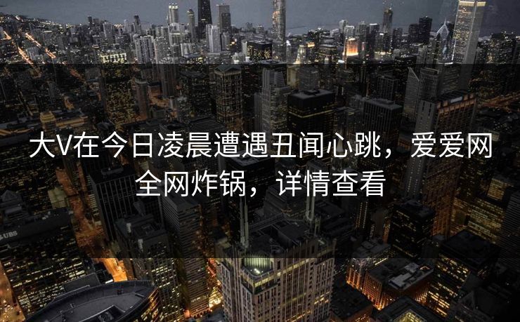 大V在今日凌晨遭遇丑闻心跳，爱爱网全网炸锅，详情查看