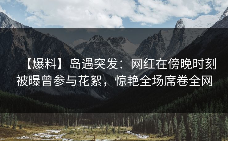 【爆料】岛遇突发：网红在傍晚时刻被曝曾参与花絮，惊艳全场席卷全网