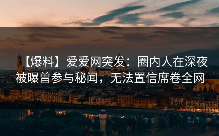 【爆料】爱爱网突发:圈内人在深夜被曝曾参与秘闻,无法置信席卷全网