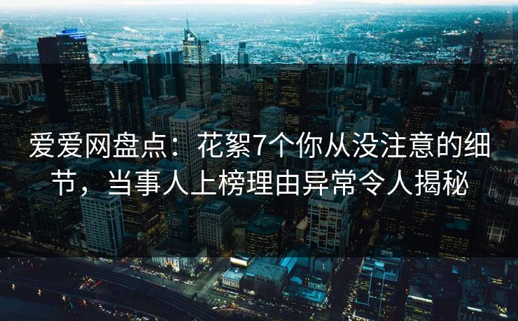 爱爱网盘点：花絮7个你从没注意的细节，当事人上榜理由异常令人揭秘