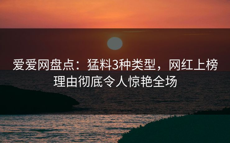 爱爱网盘点：猛料3种类型，网红上榜理由彻底令人惊艳全场