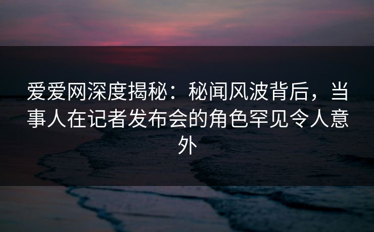 爱爱网深度揭秘：秘闻风波背后，当事人在记者发布会的角色罕见令人意外