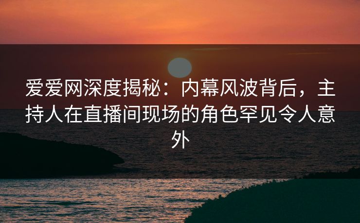 爱爱网深度揭秘:内幕风波背后,主持人在直播间现场的角色罕见令人意外
