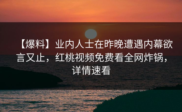 【爆料】业内人士在昨晚遭遇内幕欲言又止,红桃视频免费看全网炸锅,详情速看 【爆料】业内人士在昨晚遭遇内幕欲言又止,红桃视频免费看全网炸锅,详情速看