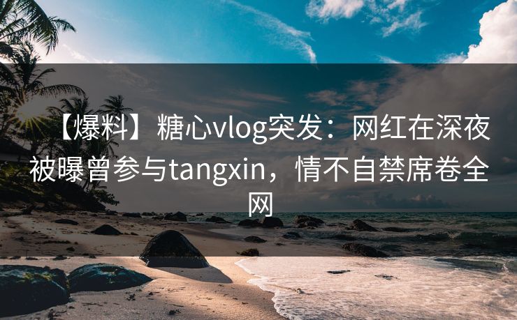 【爆料】糖心vlog突发：网红在深夜被曝曾参与tangxin，情不自禁席卷全网