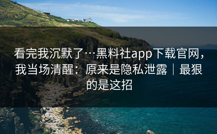 看完我沉默了…黑料社app下载官网，我当场清醒：原来是隐私泄露｜最狠的是这招
