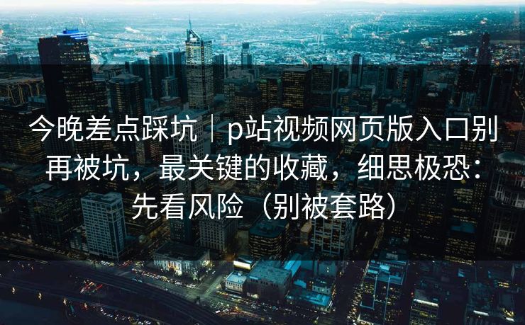 今晚差点踩坑|p站视频网页版入口别再被坑,最关键的收藏,细思极恐:先看风险(别被套路)