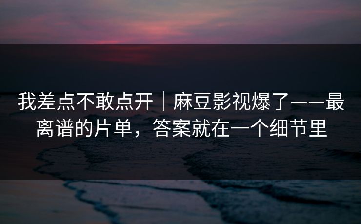 我差点不敢点开｜麻豆影视爆了——最离谱的片单，答案就在一个细节里