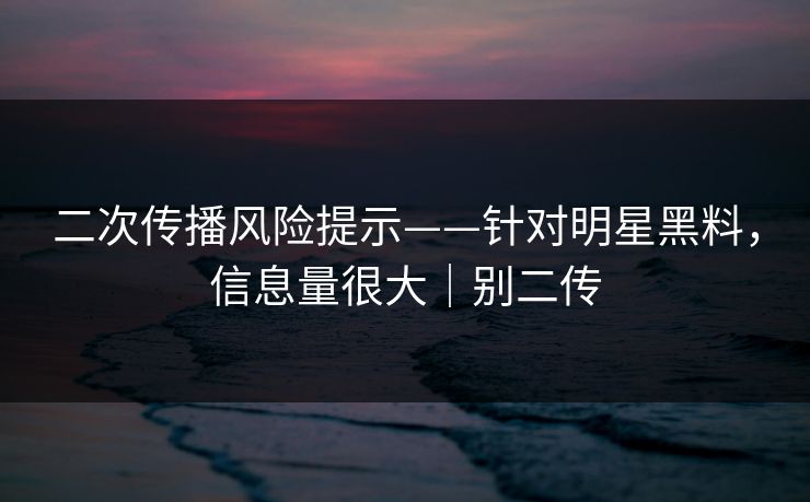 二次传播风险提示——针对明星黑料，信息量很大｜别二传