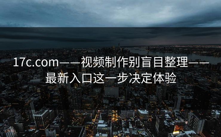 17c.com——视频制作别盲目整理——最新入口这一步决定体验